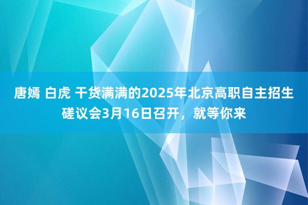 唐嫣 白虎 干货满满的2025年北京高职自主招生磋议会3月16日召开，就等你来
