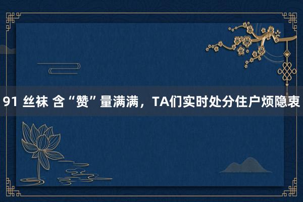91 丝袜 含“赞”量满满，TA们实时处分住户烦隐衷