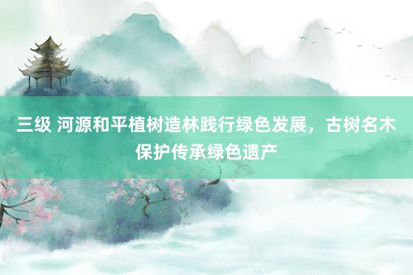 三级 河源和平植树造林践行绿色发展，古树名木保护传承绿色遗产