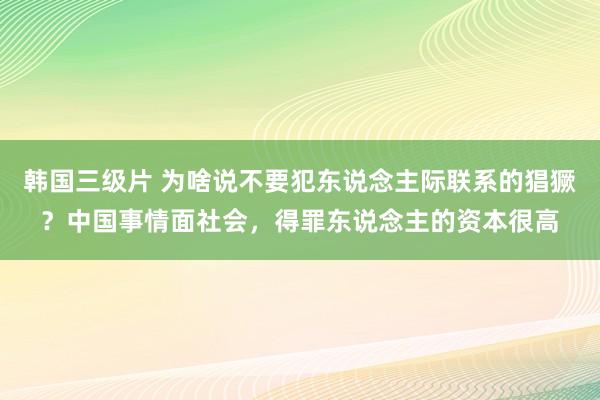 韩国三级片 为啥说不要犯东说念主际联系的猖獗？中国事情面社会，得罪东说念主的资本很高