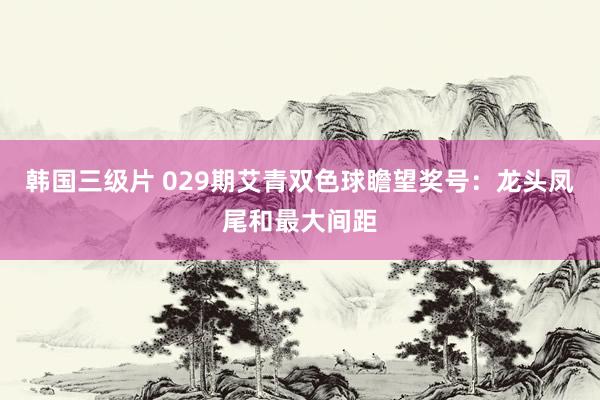 韩国三级片 029期艾青双色球瞻望奖号：龙头凤尾和最大间距