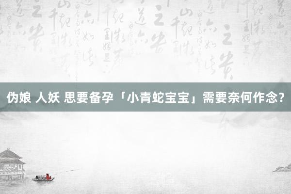 伪娘 人妖 思要备孕「小青蛇宝宝」需要奈何作念？
