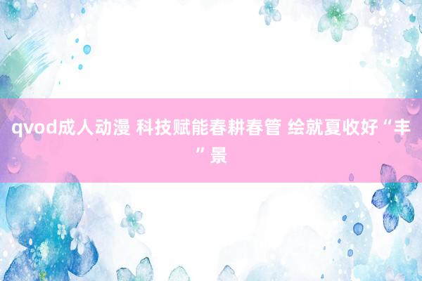 qvod成人动漫 科技赋能春耕春管 绘就夏收好“丰”景