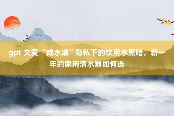 gpt 文爱 “咸水潮”隐私下的饮用水黑暗，新一年的家用清水器如何选