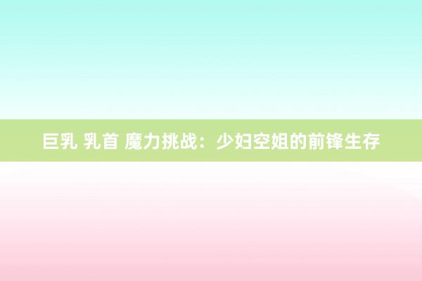 巨乳 乳首 魔力挑战：少妇空姐的前锋生存