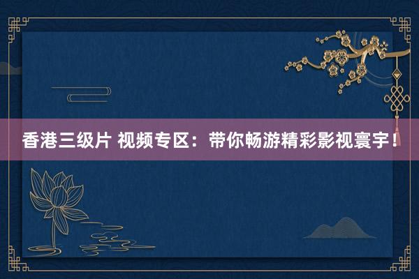香港三级片 视频专区：带你畅游精彩影视寰宇！
