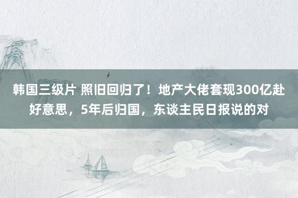 韩国三级片 照旧回归了！地产大佬套现300亿赴好意思，5年后归国，东谈主民日报说的对