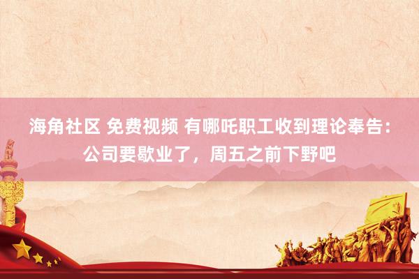 海角社区 免费视频 有哪吒职工收到理论奉告：公司要歇业了，周五之前下野吧