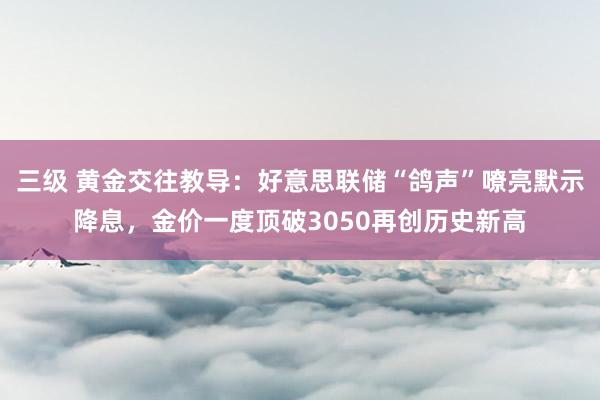 三级 黄金交往教导：好意思联储“鸽声”嘹亮默示降息，金价一度顶破3050再创历史新高