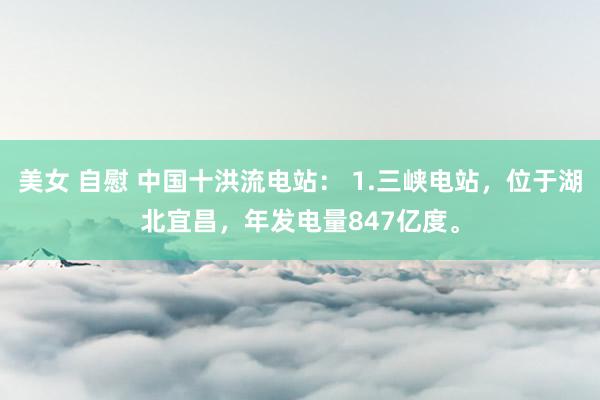 美女 自慰 中国十洪流电站： 1.三峡电站，位于湖北宜昌，年发电量847亿度。