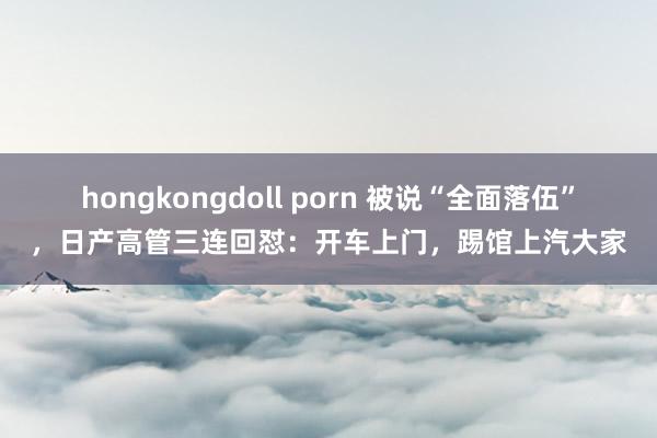 hongkongdoll porn 被说“全面落伍”，日产高管三连回怼：开车上门，踢馆上汽大家