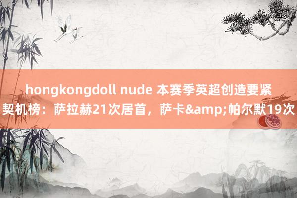 hongkongdoll nude 本赛季英超创造要紧契机榜：萨拉赫21次居首，萨卡&帕尔默19次