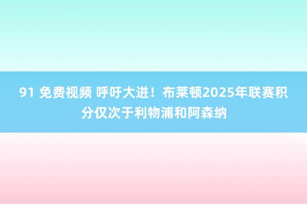 91 免费视频 呼吁大进！布莱顿2025年联赛积分仅次于利物浦和阿森纳