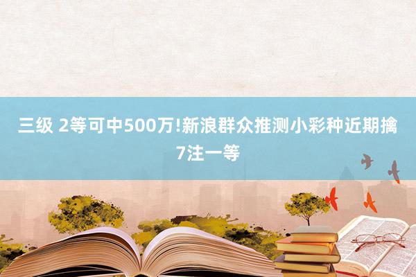 三级 2等可中500万!新浪群众推测小彩种近期擒7注一等