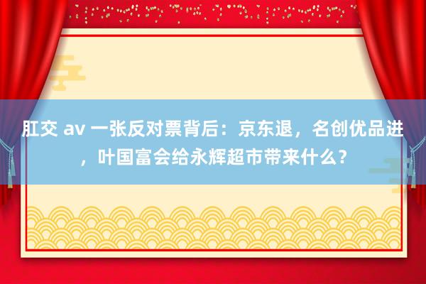 肛交 av 一张反对票背后：京东退，名创优品进，叶国富会给永辉超市带来什么？