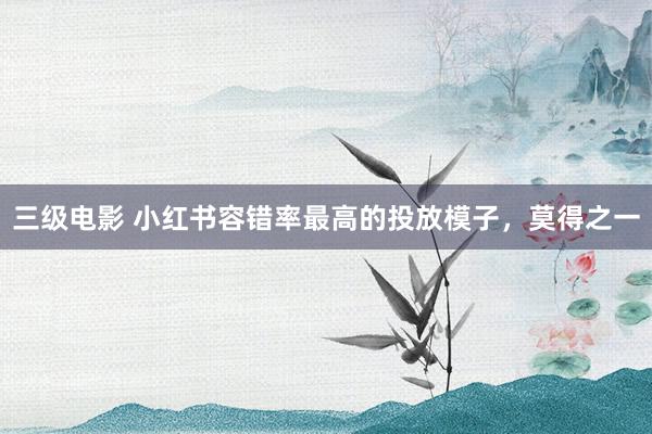 三级电影 小红书容错率最高的投放模子，莫得之一