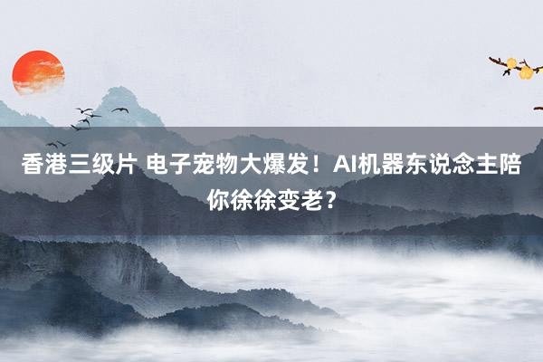 香港三级片 电子宠物大爆发！AI机器东说念主陪你徐徐变老？