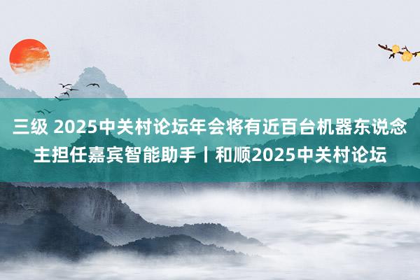 三级 2025中关村论坛年会将有近百台机器东说念主担任嘉宾智能助手丨和顺2025中关村论坛