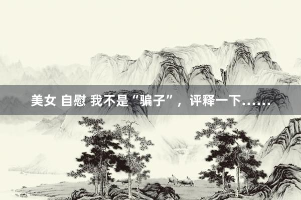 美女 自慰 我不是“骗子”，评释一下……