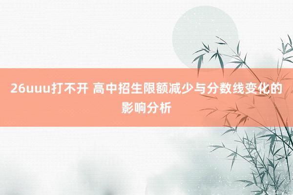 26uuu打不开 高中招生限额减少与分数线变化的影响分析