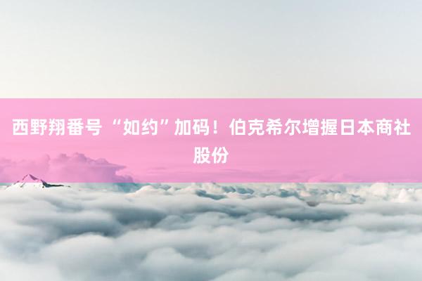 西野翔番号 “如约”加码！伯克希尔增握日本商社股份