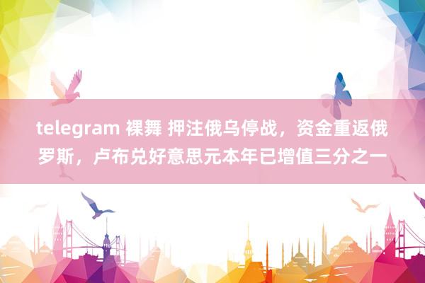 telegram 裸舞 押注俄乌停战，资金重返俄罗斯，卢布兑好意思元本年已增值三分之一