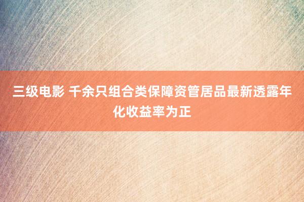 三级电影 千余只组合类保障资管居品最新透露年化收益率为正
