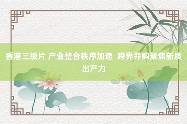 香港三级片 产业整合秩序加速  跨界并购聚焦新质出产力