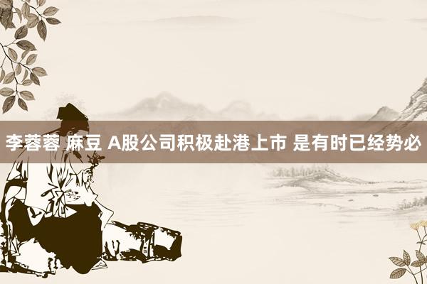李蓉蓉 麻豆 A股公司积极赴港上市 是有时已经势必