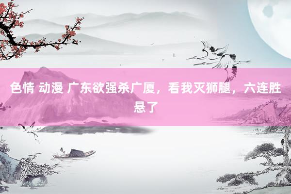 色情 动漫 广东欲强杀广厦，看我灭狮腿，六连胜悬了