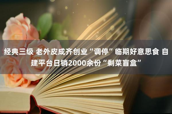 经典三级 老外皮成齐创业“调停”临期好意思食 自建平台日销2000余份“剩菜盲盒”