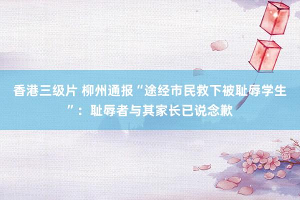 香港三级片 柳州通报“途经市民救下被耻辱学生”：耻辱者与其家长已说念歉