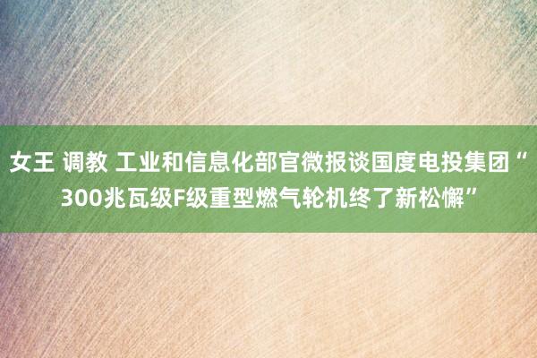 女王 调教 工业和信息化部官微报谈国度电投集团“300兆瓦级F级重型燃气轮机终了新松懈”
