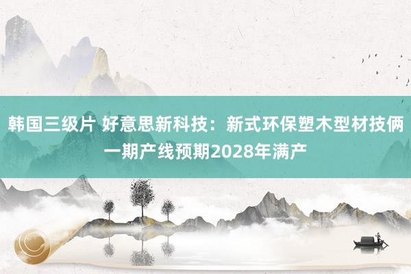 韩国三级片 好意思新科技：新式环保塑木型材技俩一期产线预期2028年满产