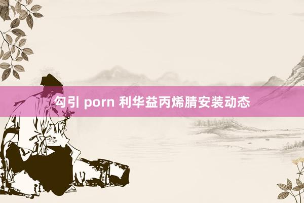 勾引 porn 利华益丙烯腈安装动态