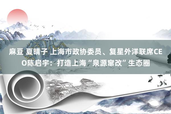 麻豆 夏晴子 上海市政协委员、复星外洋联席CEO陈启宇：打造上海“泉源窜改”生态圈