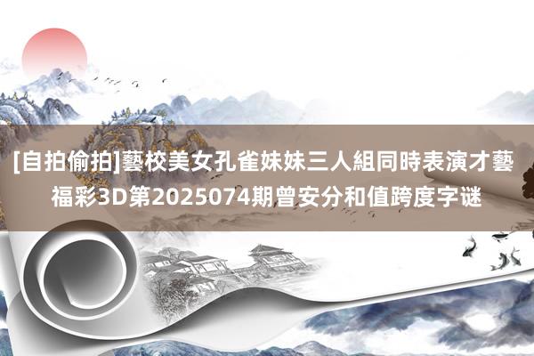 [自拍偷拍]藝校美女孔雀妹妹三人組同時表演才藝 福彩3D第2025074期曾安分和值跨度字谜