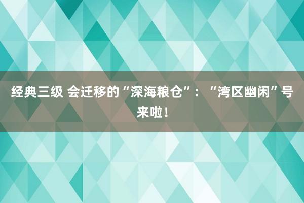 经典三级 会迁移的“深海粮仓”：“湾区幽闲”号来啦！