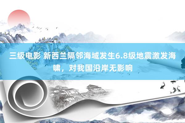 三级电影 新西兰隔邻海域发生6.8级地震激发海啸，对我国沿岸无影响