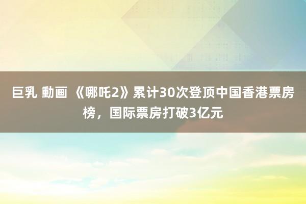 巨乳 動画 《哪吒2》累计30次登顶中国香港票房榜，国际票房打破3亿元