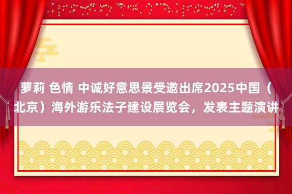 萝莉 色情 中诚好意思景受邀出席2025中国（北京）海外游乐法子建设展览会，发表主题演讲