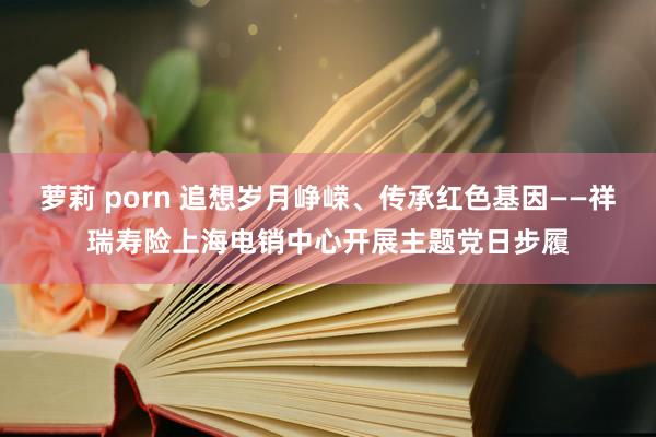 萝莉 porn 追想岁月峥嵘、传承红色基因——祥瑞寿险上海电销中心开展主题党日步履