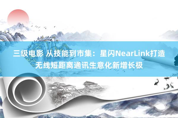 三级电影 从技能到市集：星闪NearLink打造无线短距离通讯生意化新增长极