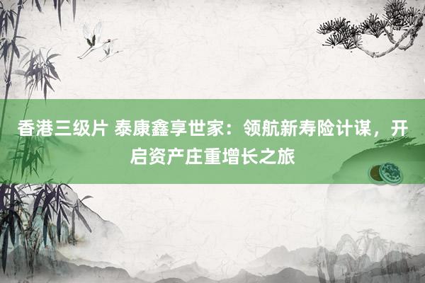 香港三级片 泰康鑫享世家：领航新寿险计谋，开启资产庄重增长之旅