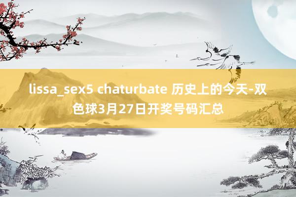 lissa_sex5 chaturbate 历史上的今天-双色球3月27日开奖号码汇总