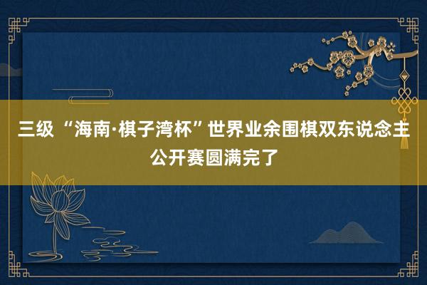 三级 “海南·棋子湾杯”世界业余围棋双东说念主公开赛圆满完了