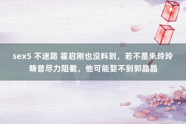 sex5 不迷路 霍启刚也没料到，若不是朱玲玲畴昔尽力阻截，他可能娶不到郭晶晶
