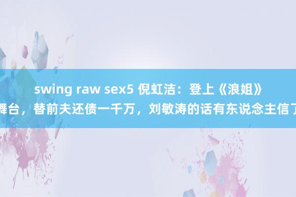 swing raw sex5 倪虹洁：登上《浪姐》舞台，替前夫还债一千万，刘敏涛的话有东说念主信了