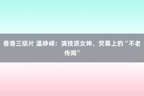 香港三级片 温峥嵘：演技派女神，荧幕上的“不老传闻”