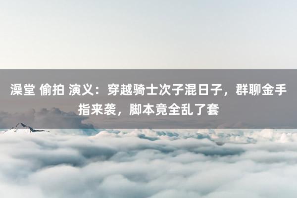 澡堂 偷拍 演义：穿越骑士次子混日子，群聊金手指来袭，脚本竟全乱了套